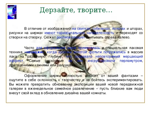 Дерзайте, творите…  В отличие от изображений на свитках, гобеленах, пологах и шторах, рисунки на ширмах имеют горизонтальную направленность и переходят со створки на створку. Сюжет росписи следует считывать справа налево.  Часто для оформления ширм применялась и специальная лаковая техника «насиджи» , когда кусочки золотой фольги погружались в массив лака на различную глубину, что создавало неповторимый мерцающий эффект . Самые роскошные из них инкрустировали перламутром , драгоценными камнями или ракушками.  Оформление ширмы полностью зависит от вашей фантазии – ощутите в себе склонность к творчеству и не бойтесь экспериментировать. Вы можете превратить обновление экспозиции вашей новой передвижной галереи в еженедельное семейное развлечение – пусть близкие вам люди внесут свой вклад в обновление дизайна вашей комнаты. 