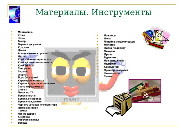 Материалы. Инструменты Мешковина Кожа Шпон Бисер Веревка джутовая Колоски Цветы Апельсиновые корочки Нитки Клей «Момент –кристалл» Клей д/клеевого пистолета Клей ПВА-М Саморезы Гвозди сверла Брус березовый Карандаши простые Картон д/ трафаретов цветов Свеча парафиновая Спички Песок по ТБ Бумага писчая Бумага д/ксерокса Бумага наждачная Чернила д/лазерного принтера Папка архивная Файлы Лак по дереву Кисточка Рабочая одежда Ветошь Ножницы Иглы Линейка металлическая Молоток Пилка по дереву Пинцеты Дрель Буравчик Нож сапожный Надфили Компьютер Принтер лазерный Фотоаппарат Сканер  