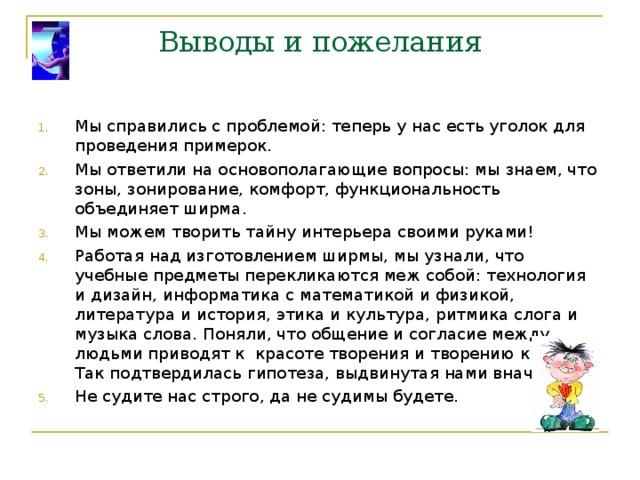 Выводы и пожелания Мы справились с проблемой: теперь у нас есть уголок для проведения примерок. Мы ответили на основополагающие вопросы: мы знаем, что зоны, зонирование, комфорт, функциональность объединяет ширма. Мы можем творить тайну интерьера своими руками! Работая над изготовлением ширмы, мы узнали, что учебные предметы перекликаются меж собой: технология и дизайн, информатика с математикой и физикой, литература и история, этика и культура, ритмика слога и музыка слова. Поняли, что общение и согласие между людьми приводят к красоте творения и творению красоты. Так подтвердилась гипотеза, выдвинутая нами вначале. Не судите нас строго, да не судимы будете. 