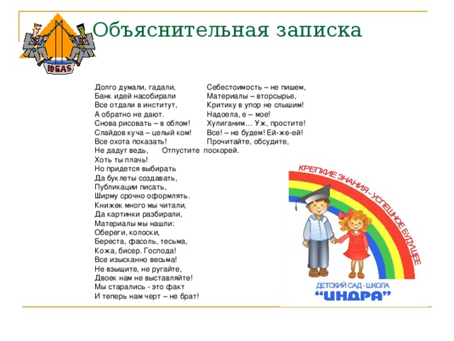 Объяснительная записка Долго думали, гадали,    Себестоимость – не пишем, Банк идей насобирали    Материалы – вторсырье, Все отдали в институт,    Критику в упор не слышим! А обратно не дают.    Надоела, е – мое! Снова рисовать – в облом!    Хулиганим… Уж, простите! Слайдов куча – целый ком!    Все! – не будем! Ей-же-ей! Все охота показать!    Прочитайте, обсудите, Не дадут ведь,     Отпустите поскорей.  Хоть ты плачь! Но придется выбирать    Да буклеты создавать,    Публикации писать, Ширму срочно оформлять. Книжек много мы читали, Да картинки разбирали, Материалы мы нашли: Обереги, колоски, Береста, фасоль, тесьма, Кожа, бисер. Господа! Все изысканно весьма! Не взыщите, не ругайте, Двоек нам не выставляйте! Мы старались - это факт И теперь нам черт – не брат! 