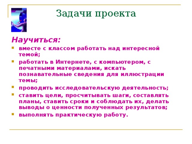 Задачи проекта Научиться:  вместе с классом работать над интересной темой; работать в Интернете, с компьютером, с печатными материалами, искать познавательные сведения для иллюстрации темы; проводить исследовательскую деятельность; ставить цели, просчитывать шаги, составлять планы, ставить сроки и соблюдать их, делать выводы о ценности полученных результатов; выполнять практическую работу.  