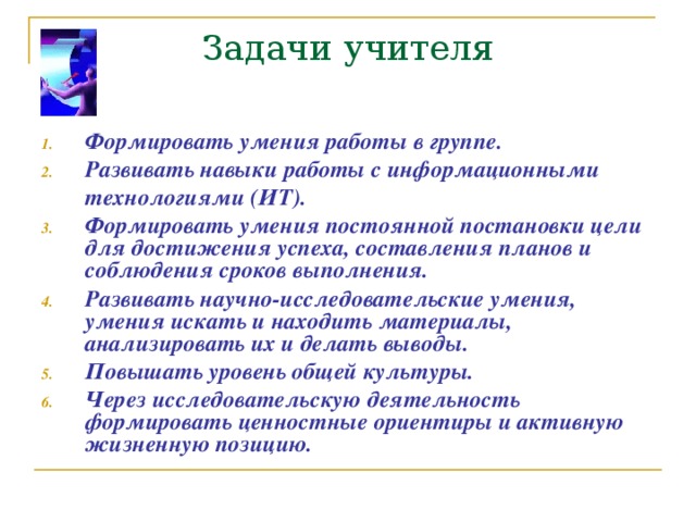 Задачи учителя Формировать умения работы в группе. Развивать навыки работы с информационными  технологиями (ИТ). Формировать умения постоянной постановки цели для достижения успеха , составления планов и соблюдения сроков выполнения. Развивать научно-исследовательские умения , умения искать и находить материалы , анализировать их и делать выводы. Повышать уровень общей культуры. Через исследовательскую деятельность формировать ценностные ориентиры и активную жизненную позицию.  