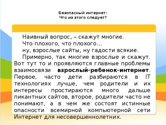   Безопасный интернет-  Что из этого следует?   Наивный вопрос, – скажут многие. Что плохого, что плохого… ну, взрослые сайты, ну гадости всякие. Примерно, так многие взрослые и скажут. Вот тут то и проявляются главные проблемы взаимосвязи взрослый-ребенок-интернет . Первое, часто дети разбираются в IT технологиях лучше, чем родители и их интересы простираются много дальше пикантных сайтов, второе, родители часто не понимают, а в чем же состоят истинные опасности всемирной компьютерной сети Интернет для несовершеннолетних. 