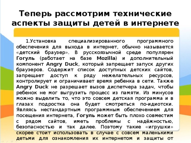  Теперь рассмотрим технические аспекты защиты детей в интернете Установка специализированного программного обеспечения для выхода в интернет, обычно называется «детский браузер». В русскоязычной среде популярен Гогуль (работает на базе Mozilla ) и дополнительный компонент Angry Duck , который запрещает запуск других браузеров. Содержит список доступных детских сайтов, запрещает доступ к ряду нежелательных ресурсов, контролирует и ограничивает время ребенка в сети. Также Angry Duck не разрешает вызов диспетчера задач, чтобы ребенок не мог выгрузить процесс из памяти. Из минусов можно выделить то, что это совсем детская программа и в глазах подростка она будет смотреться по-идиотски. Являясь нестандартным программным обеспечением для посещения интернета, Гогуль может быть плохо совместим с рядом сайтов, иметь проблемы с надёжностью, безопасностью и так далее. Поэтому такие «игрушки» скорее стоит использовать в случае с совсем маленькими детьми для ознакомления их интернетом и защиты от нежелательного контента; 