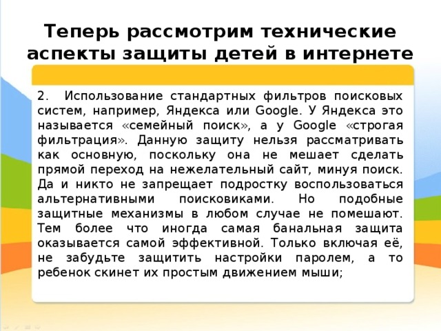  Теперь рассмотрим технические аспекты защиты детей в интернете 2. Использование стандартных фильтров поисковых систем, например, Яндекса или Google. У Яндекса это называется «семейный поиск», а у Google «строгая фильтрация». Данную защиту нельзя рассматривать как основную, поскольку она не мешает сделать прямой переход на нежелательный сайт, минуя поиск. Да и никто не запрещает подростку воспользоваться альтернативными поисковиками. Но подобные защитные механизмы в любом случае не помешают. Тем более что иногда самая банальная защита оказывается самой эффективной. Только включая её, не забудьте защитить настройки паролем, а то ребенок скинет их простым движением мыши; 