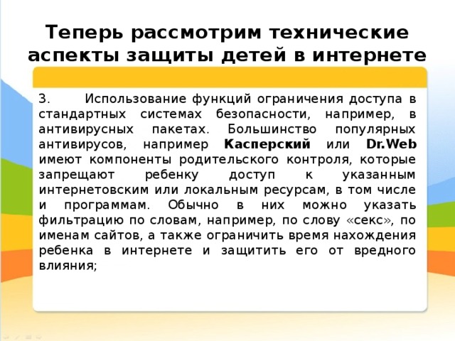  Теперь рассмотрим технические аспекты защиты детей в интернете 3. Использование функций ограничения доступа в стандартных системах безопасности, например, в антивирусных пакетах. Большинство популярных антивирусов, например Касперский или Dr.Web имеют компоненты родительского контроля, которые запрещают ребенку доступ к указанным интернетовским или локальным ресурсам, в том числе и программам. Обычно в них можно указать фильтрацию по словам, например, по слову «секс», по именам сайтов, а также ограничить время нахождения ребенка в интернете и защитить его от вредного влияния; 