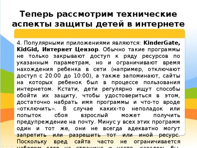  Теперь рассмотрим технические аспекты защиты детей в интернете 4. Популярными приложениями являются: KinderGate, KidGid, Интернет Цензор . Обычно такие программы не только закрывают доступ к ряду ресурсов по указанным параметрам, но и ограничивают время нахождения ребенка в сети (например, отключают доступ с 20:00 до 10:00), а также запоминают, сайты на которых ребенок был в процессе пользования интернетом. Кстати, дети регулярно ищут способы обойти их защиту, чтобы удостовериться в этом, достаточно набрать имя программы и что-то вроде «отключить». В случае каких-то неполадок или попыток сбоя взрослый может получить предупреждение на почту. Минус у всех этих программ один и тот же, они не всегда адекватно могут запретить или разрешить тот или иной ресурс. Поскольку вред сайта часто не ограничивается набором слов на странице и часто, казалось бы, безобидная онлайн игра может повредить психику подростка значительно сильнее, чем сайт с эротикой. 