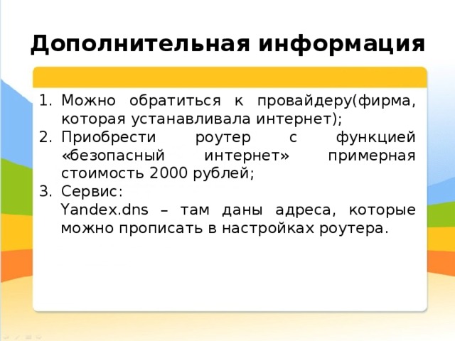  Дополнительная информация Можно обратиться к провайдеру(фирма, которая устанавливала интернет); Приобрести роутер с функцией «безопасный интернет» примерная стоимость 2000 рублей; Сервис: Yandex.dns – там даны адреса, которые можно прописать в настройках роутера. 