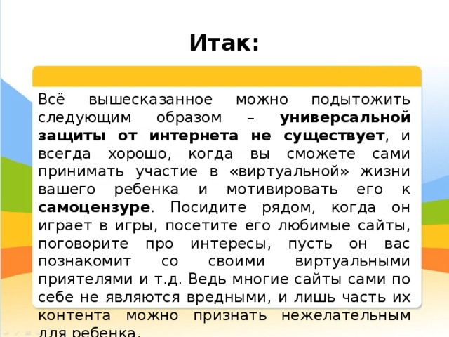  Итак: Всё вышесказанное можно подытожить следующим образом – универсальной защиты от интернета не существует , и всегда хорошо, когда вы сможете сами принимать участие в «виртуальной» жизни вашего ребенка и мотивировать его к самоцензуре . Посидите рядом, когда он играет в игры, посетите его любимые сайты, поговорите про интересы, пусть он вас познакомит со своими виртуальными приятелями и т.д. Ведь многие сайты сами по себе не являются вредными, и лишь часть их контента можно признать нежелательным для ребенка. 