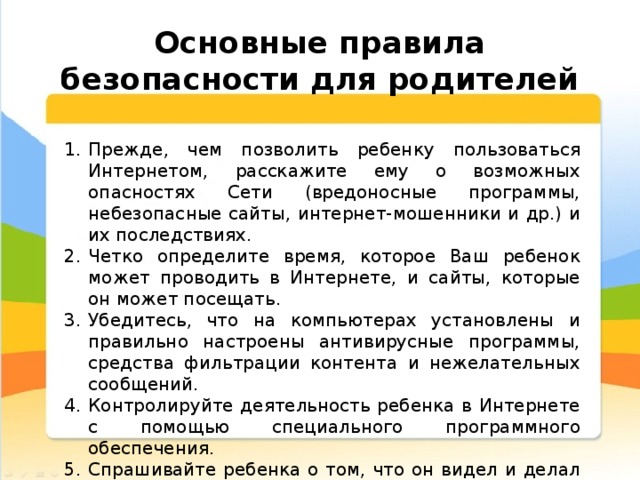  Основные правила безопасности для родителей Прежде, чем позволить ребенку пользоваться Интернетом, расскажите ему о возможных опасностях Сети (вредоносные программы, небезопасные сайты, интернет-мошенники и др.) и их последствиях. Четко определите время, которое Ваш ребенок может проводить в Интернете, и сайты, которые он может посещать. Убедитесь, что на компьютерах установлены и правильно настроены антивирусные программы, средства фильтрации контента и нежелательных сообщений. Контролируйте деятельность ребенка в Интернете с помощью специального программного обеспечения. Спрашивайте ребенка о том, что он видел и делал в Интернете. 