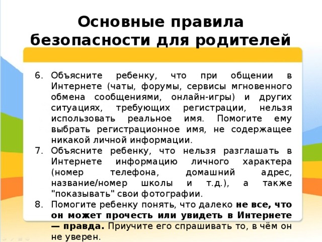  Основные правила безопасности для родителей Объясните ребенку, что при общении в Интернете (чаты, форумы, сервисы мгновенного обмена сообщениями, онлайн-игры) и других ситуациях, требующих регистрации, нельзя использовать реальное имя. Помогите ему выбрать регистрационное имя, не содержащее никакой личной информации. Объясните ребенку, что нельзя разглашать в Интернете информацию личного характера (номер телефона, домашний адрес, название/номер школы и т.д.), а также 