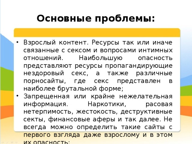  Основные проблемы: Взрослый контент. Ресурсы так или иначе связанные с сексом и вопросами интимных отношений. Наибольшую опасность представляют ресурсы пропагандирующие нездоровый секс, а также различные порносайты, где секс представлен в наиболее брутальной форме; Запрещенная или крайне нежелательная информация. Наркотики, расовая нетерпимость, жестокость, деструктивные секты, финансовые аферы и так далее. Не всегда можно определить такие сайты с первого взгляда даже взрослому и в этом их опасность; 