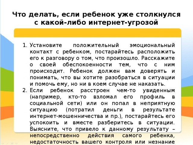  Что делать, если ребенок уже столкнулся с какой-либо интернет-угрозой Установите положительный эмоциональный контакт с ребенком, постарайтесь расположить его к разговору о том, что произошло. Расскажите о своей обеспокоенности тем, что с ним происходит. Ребенок должен вам доверять и понимать, что вы хотите разобраться в ситуации и помочь ему, но ни в коем случае не наказать. Если ребенок расстроен чем-то увиденным (например, кто-то взломал его профиль в социальной сети) или он попал в неприятную ситуацию (потратил деньги в результате интернет-мошенничества и пр.), постарайтесь его успокоить и вместе разберитесь в ситуации. Выясните, что привело к данному результату – непосредственно действия самого ребенка, недостаточность вашего контроля или незнание ребенком правил безопасного поведения в Интернете. 