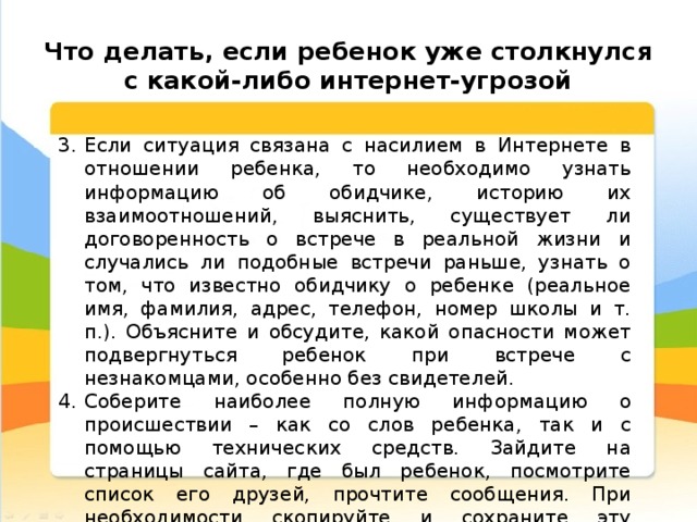  Что делать, если ребенок уже столкнулся с какой-либо интернет-угрозой Если ситуация связана с насилием в Интернете в отношении ребенка, то необходимо узнать информацию об обидчике, историю их взаимоотношений, выяснить, существует ли договоренность о встрече в реальной жизни и случались ли подобные встречи раньше, узнать о том, что известно обидчику о ребенке (реальное имя, фамилия, адрес, телефон, номер школы и т. п.). Объясните и обсудите, какой опасности может подвергнуться ребенок при встрече с незнакомцами, особенно без свидетелей. Соберите наиболее полную информацию о происшествии – как со слов ребенка, так и с помощью технических средств. Зайдите на страницы сайта, где был ребенок, посмотрите список его друзей, прочтите сообщения. При необходимости скопируйте и сохраните эту информацию – в дальнейшем это может вам пригодиться для обращения в правоохранительные органы.  