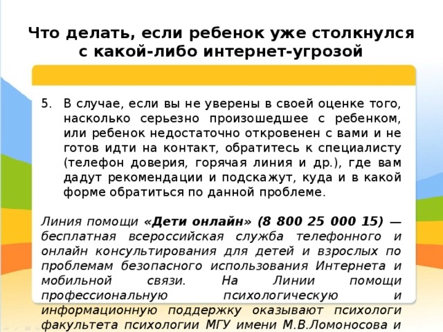  Что делать, если ребенок уже столкнулся с какой-либо интернет-угрозой В случае, если вы не уверены в своей оценке того, насколько серьезно произошедшее с ребенком, или ребенок недостаточно откровенен с вами и не готов идти на контакт, обратитесь к специалисту (телефон доверия, горячая линия и др.), где вам дадут рекомендации и подскажут, куда и в какой форме обратиться по данной проблеме. Линия помощи «Дети онлайн» (8 800 25 000 15) — бесплатная всероссийская служба телефонного и онлайн консультирования для детей и взрослых по проблемам безопасного использования Интернета и мобильной связи. На Линии помощи профессиональную психологическую и информационную поддержку оказывают психологи факультета психологии МГУ имени М.В.Ломоносова и Фонда Развития Интернет. 