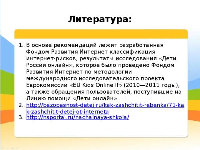  Литература: В основе рекомендаций лежит разработанная Фондом Развития Интернет классификация интернет-рисков, результаты исследования «Дети России онлайн», которое было проведено Фондом Развития Интернет по методологии международного исследовательского проекта Еврокомиссии «EU Kids Online II» (2010—2011 годы), а также обращения пользователей, поступившие на Линию помощи «Дети онлайн». http://bezopasnost-detej.ru/kak-zashchitit-rebenka/71-kak-zashchitit-detej-ot-interneta http ://nsportal.ru/nachalnaya-shkola / 