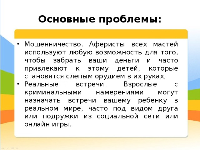  Основные проблемы: Мошенничество. Аферисты всех мастей используют любую возможность для того, чтобы забрать ваши деньги и часто привлекают к этому детей, которые становятся слепым орудием в их руках; Реальные встречи. Взрослые с криминальными намерениями могут назначать встречи вашему ребенку в реальном мире, часто под видом друга или подружки из социальной сети или онлайн игры. 