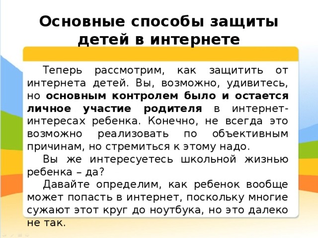  Основные способы защиты детей в интернете Теперь рассмотрим, как защитить от интернета детей. Вы, возможно, удивитесь, но основным контролем было и остается личное участие родителя в интернет-интересах ребенка. Конечно, не всегда это возможно реализовать по объективным причинам, но стремиться к этому надо. Вы же интересуетесь школьной жизнью ребенка – да? Давайте определим, как ребенок вообще может попасть в интернет, поскольку многие сужают этот круг до ноутбука, но это далеко не так. 