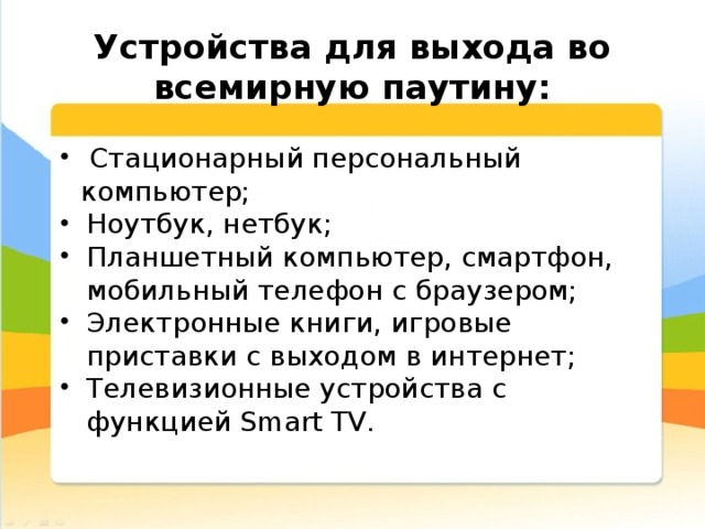  Устройства для выхода во всемирную паутину:  Стационарный персональный компьютер; Ноутбук, нетбук; Планшетный компьютер, смартфон, мобильный телефон с браузером; Электронные книги, игровые приставки с выходом в интернет; Телевизионные устройства с функцией Smart TV. 