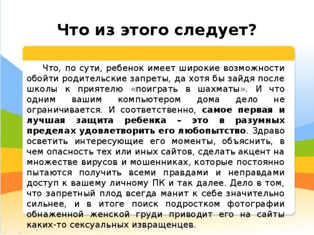  Что из этого следует? Что, по сути, ребенок имеет широкие возможности обойти родительские запреты, да хотя бы зайдя после школы к приятелю «поиграть в шахматы». И что одним вашим компьютером дома дело не ограничивается. И соответственно, самое первая и лучшая защита ребенка – это в разумных пределах удовлетворить его любопытство . Здраво осветить интересующие его моменты, объяснить, в чем опасность тех или иных сайтов, сделать акцент на множестве вирусов и мошенниках, которые постоянно пытаются получить всеми правдами и неправдами доступ к вашему личному ПК и так далее. Дело в том, что запретный плод всегда манит к себе значительно сильнее, и в итоге поиск подростком фотографии обнаженной женской груди приводит его на сайты каких-то сексуальных извращенцев. 