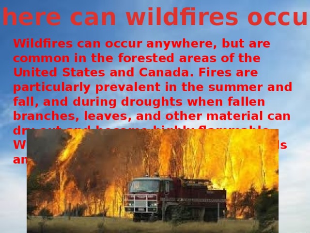 Where can wildfires occur? Wildfires can occur anywhere, but are common in the forested areas of the United States and Canada. Fires are particularly prevalent in the summer and fall, and during droughts when fallen branches, leaves, and other material can dry out and become highly flammable. Wildfires are also common in grasslands and scrublands.  