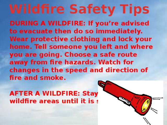 Wildfire Safety Tips  DURING A WILDFIRE: If you’re advised to evacuate then do so immediately. Wear protective clothing and lock your home. Tell someone you left and where you are going. Choose a safe route away from fire hazards. Watch for changes in the speed and direction of fire and smoke.  AFTER A WILDFIRE: Stay away from wildfire areas until it is safe. 