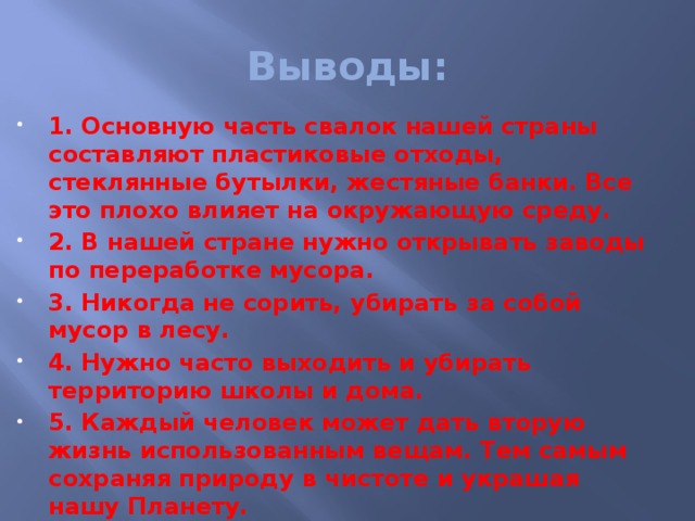 Выводы: 1. Основную часть свалок нашей страны составляют пластиковые отходы, стеклянные бутылки, жестяные банки. Все это плохо влияет на окружающую среду. 2. В нашей стране нужно открывать заводы по переработке мусора. 3. Никогда не сорить, убирать за собой мусор в лесу. 4. Нужно часто выходить и убирать территорию школы и дома. 5. Каждый человек может дать вторую жизнь использованным вещам. Тем самым сохраняя природу в чистоте и украшая нашу Планету. Своим примером я это показал.    
