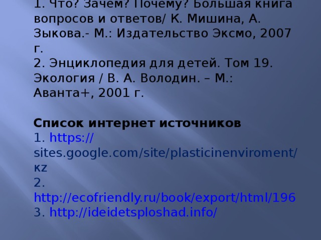 Список использованной литературы 1. Что? Зачем? Почему? Большая книга вопросов и ответов/ К. Мишина, А. Зыкова.- М.: Издательство Эксмо, 2007 г. 2. Энциклопедия для детей. Том 19. Экология / В. А. Володин. – М.: Аванта+, 2001 г.  Список интернет источников 1. https:// sites.google.com/site/plasticinenviroment/ кz 2. http://ecofriendly.ru/book/export/html/196 3. http://ideidetsploshad.info/  