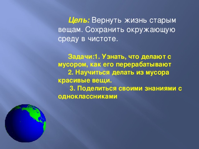 Цель: Вернуть жизнь старым вещам. Сохранить окружающую среду в чистоте.  Задачи:1. Узнать, что делают с мусором, как его перерабатывают 2. Научиться делать из мусора красивые вещи.  3. Поделиться своими знаниями с одноклассниками 