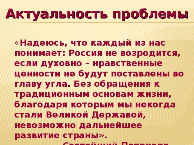 Актуальность проблемы « Надеюсь, что каждый из нас понимает: Россия не возродится, если духовно – нравственные ценности не будут поставлены во главу угла. Без обращения к традиционным основам жизни, благодаря которым мы некогда стали Великой Державой, невозможно дальнейшее развитие страны».  Святейший Патриарх Алексий II  