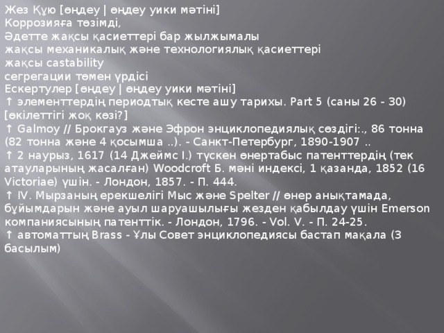 Жез Құю [өңдеу | өңдеу уики мәтіні] Коррозияға төзімді, Әдетте жақсы қасиеттері бар жылжымалы жақсы механикалық және технологиялық қасиеттері жақсы castability сегрегации төмен үрдісі Ескертулер [өңдеу | өңдеу уики мәтіні] ↑ элементтердің периодтық кесте ашу тарихы. Part 5 (саны 26 - 30) [өкілеттігі жоқ көзі?] ↑ Galmoy // Брокгауз және Эфрон энциклопедиялық сөздігі:., 86 тонна (82 тонна және 4 қосымша ..). - Санкт-Петербург, 1890-1907 .. ↑ 2 наурыз, 1617 (14 Джеймс I.) түскен өнертабыс патенттердің (тек атауларының жасалған) Woodcroft Б. мәні индексі, 1 қазанда, 1852 (16 Victoriae) үшін. - Лондон, 1857. - П. 444. ↑ IV. Мырзаның ерекшелігі Мыс және Spelter // өнер анықтамада, бұйымдарын және ауыл шаруашылығы жезден қабылдау үшін Emerson компаниясының патенттік. - Лондон, 1796. - Vol. V. - П. 24-25. ↑ автоматтың Brass - Ұлы Совет энциклопедиясы бастап мақала (3 басылым) 