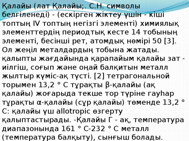 Қалайы (лат Қалайы;. С.Н. символы белгіленеді) - (ескірген жіктеу үшін - кіші топтың IV топтың негізгі элементі) химиялық элементтердің периодтық кесте 14 тобының элементі, бесінші рет, атомдық нөмірі 50 [3]. Ол жеңіл металдардың тобына жатады. қалыпты жағдайында қарапайым қалайы зат - иілгіш, соғып және оңай балқитын металл жылтыр күміс-ақ түсті. [2] тетрагональной торымен 13,2 ° C тұрақты β-қалайы (ақ қалайы) жоғарыда текше тор түріне гауһар тұрақты α-қалайы (сұр қалайы) төменде 13,2 ° C: қалайы үш allotropic өзгерту қалыптастырады. -Қалайы Г - ақ, температура диапазонында 161 ° C-232 ° C металл (температура балқыту), сынғыш болады. 