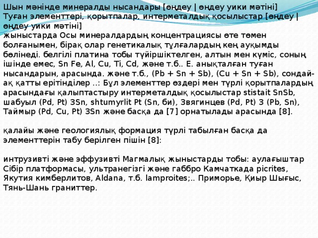 Шын мәнінде минералды нысандары [өңдеу | өңдеу уики мәтіні] Туған элементтері, қорытпалар, интерметалдық қосылыстар [өңдеу | өңдеу уики мәтіні] жыныстарда Осы минералдардың концентрациясы өте төмен болғанымен, бірақ олар генетикалық тұлғалардың кең ауқымды бөлінеді. белгілі платина тобы түйіршіктелген, алтын мен күміс, соның ішінде емес, Sn Fe, Al, Cu, Ti, Cd, және т.б.. E. анықталған туған нысандарын, арасында. және т.б., (Pb + Sn + Sb), (Cu + Sn + Sb), сондай-ақ қатты ерітінділер ..: Бұл элементтер өздері мен түрлі қорытпалардың арасындағы қалыптастыру интерметалдық қосылыстар stistait SnSb, шабуыл (Pd, Pt) 3Sn, shtumyrlit Pt (Sn, би), Звягинцев (Pd, Pt) 3 (Pb, Sn), Таймыр (Pd, Cu, Pt) 3Sn және басқа да [7] орнатылады арасында [8]. қалайы және геологиялық формация түрлі табылған басқа да элементтерін табу берілген пішін [8]: интрузивті және эффузивті Магмалық жыныстарды тобы: аулағыштар Сібір платформасы, ультранегізгі және габбро Камчаткада picrites, Якутия кимберлитов, Aldana, т.б. lamproites;.. Приморье, Қиыр Шығыс, Тянь-Шань граниттер. 