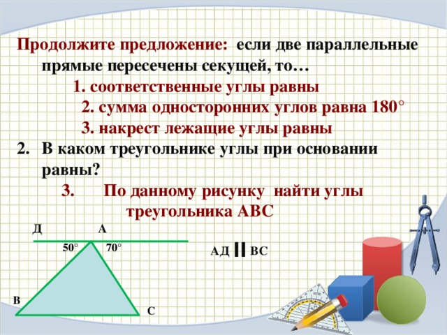 Продолжите предложение: если две параллельные прямые пересечены секущей, то…   1. соответственные углы равны  2. сумма односторонних углов равна 180°  3. накрест лежащие углы равны В каком треугольнике углы при основании равны?  По данному рисунку найти углы  По данному рисунку найти углы  По данному рисунку найти углы  треугольника АВС  Д А  АД ׀׀  ВС  50°  70° В С 