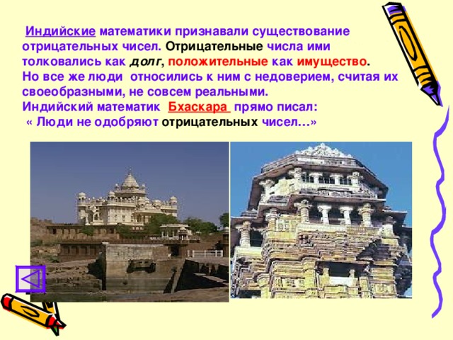 Индийские математики признавали существование  отрицательных чисел.  Отрицательные  числа ими толковались как  долг ,  положительные  как  имущество . Но все же люди относились к ним с недоверием, считая их своеобразными, не совсем реальными. Индийский математик  Бхаскара прямо писал:  « Люди не одобряют  отрицательных  чисел…»