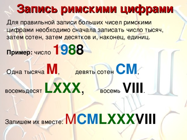  Запись римскими цифрами Для правильной записи больших чисел римскими цифрами необходимо сначала записать число тысяч, затем сотен, затем десятков и, наконец, единиц. Пример: число 1 9 8 8  Одна тысяча M , девять сотен CM , восемьдесят LXXX , восемь VIII . Запишем их вместе: M CM LXXX VIII 