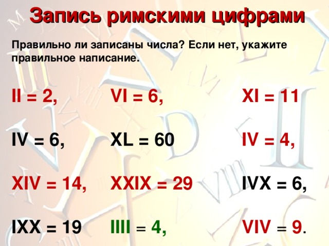  Запись римскими цифрами Правильно ли записаны числа? Если нет, укажите правильное написание. II = 2,   VI = 6,    XI = 11  IV = 6,   XL = 60    IV = 4,  XIV = 14,  XXIX = 29   IVX = 6,  IXX = 19  I III =  4 ,     VIV =  9 . 