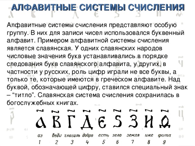 АЛФАВИТНЫЕ СИСТЕМЫ СЧИСЛЕНИЯ Алфавитные системы счисления представляют особую группу. В них для записи чисел использовался буквенный алфавит. Примером алфавитной системы счисления является славянская. У одних славянских народов числовые значения букв устанавливались в порядке следования букв славянского алфавита, у других, в частности у русских, роль цифр играли не все буквы, а только те, которые имеются в греческом алфавите. Над буквой, обозначающей цифру, ставился специальный знак – “титло”. Славянская система счисления сохранилась в богослужебных книгах. 