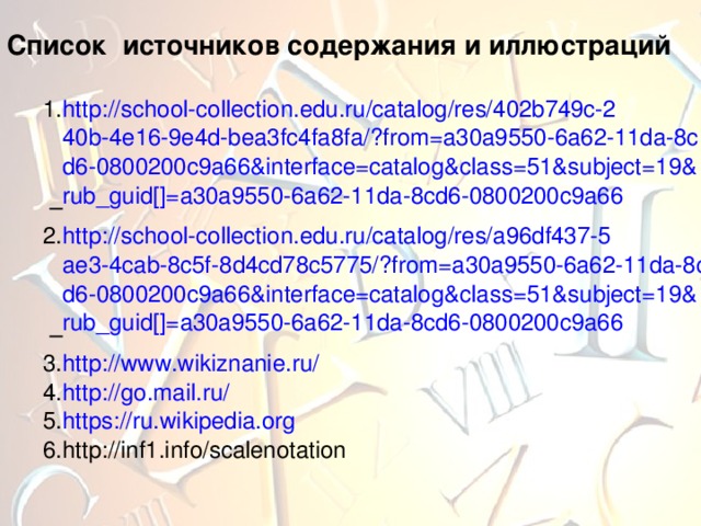 Список источников содержания и иллюстраций http://school-collection.edu.ru/catalog/res/402b749c-240b-4e16-9e4d-bea3fc4fa8fa/?from=a30a9550-6a62-11da-8cd6-0800200c9a66&interface=catalog&class=51&subject=19&rub_guid[]=a30a9550-6a62-11da-8cd6-0800200c9a66 – http://school-collection.edu.ru/catalog/res/a96df437-5ae3-4cab-8c5f-8d4cd78c5775/?from=a30a9550-6a62-11da-8cd6-0800200c9a66&interface=catalog&class=51&subject=19&rub_guid[]=a30a9550-6a62-11da-8cd6-0800200c9a66 – http://www.wikiznanie.ru/ http://go.mail.ru/  https://ru.wikipedia.org http://inf1.info/scalenotation 