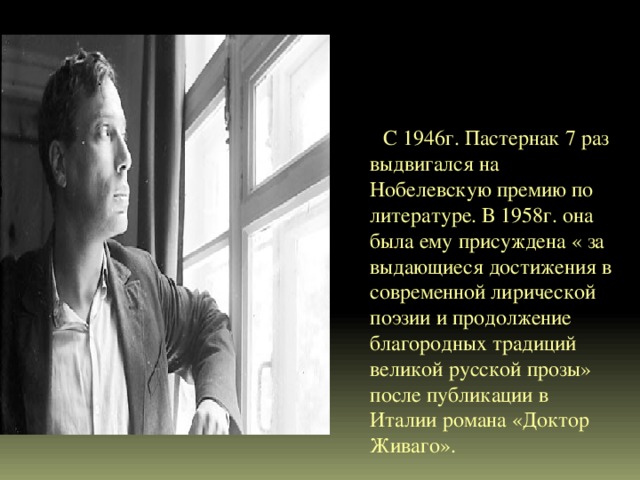  С 1946г. Пастернак 7 раз выдвигался на Нобелевскую премию по литературе. В 1958г. она была ему присуждена « за выдающиеся достижения в современной лирической поэзии и продолжение благородных традиций великой русской прозы» после публикации в Италии романа «Доктор Живаго». 