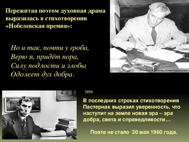Пережитая поэтом духовная драма выразилась в стихотворении «Нобелевская премия»:    Но и так, почти у гроба, Верю я, придёт пора, Силу подлости и злобы Одолеет дух добра .   1959 В последних строках стихотворения Пастернак выразил уверенность, что наступит на земле новая эра – эра добра, света и справедливости…   Поэта не стало 30 мая 1960 года. 