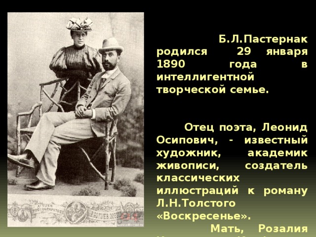   Б.Л.Пастернак родился 29 января 1890 года в интеллигентной творческой семье.  Отец поэта, Леонид Осипович, - известный художник, академик живописи, создатель классических иллюстраций к роману Л.Н.Толстого «Воскресенье».  Мать, Розалия Исидоровна Кауфман, - замечательная пианистка  