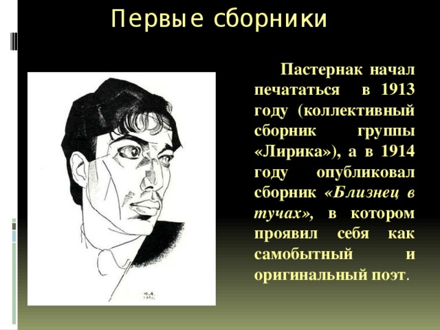 Первые сборники  Пастернак начал печататься в 1913 году (коллективный сборник группы «Лирика»), а в 1914 году опубликовал сборник «Близнец в тучах», в котором проявил себя как самобытный и оригинальный поэт . 