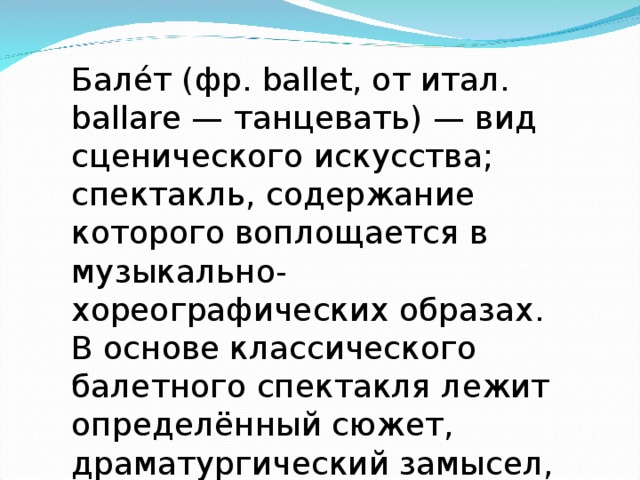 Бале́т (фр. ballet, от итал. ballare — танцевать) — вид сценического искусства; спектакль, содержание которого воплощается в музыкально-хореографических образах. В основе классического балетного спектакля лежит определённый сюжет, драматургический замысел, либретто, 