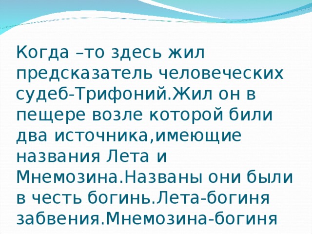 Когда –то здесь жил предсказатель человеческих судеб-Трифоний.Жил он в пещере возле которой били два источника , имеющие названия Лета и Мнемозина.Названы они были в честь богинь.Лета-богиня забвения.Мнемозина-богиня памяти. 