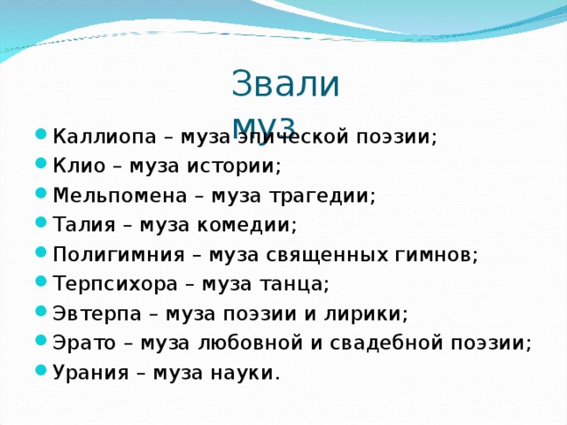 Звали муз Каллиопа – муза эпической поэзии; Клио – муза истории; Мельпомена – муза трагедии; Талия – муза комедии; Полигимния – муза священных гимнов; Терпсихора – муза танца; Эвтерпа – муза поэзии и лирики; Эрато – муза любовной и свадебной поэзии; Урания – муза науки. 