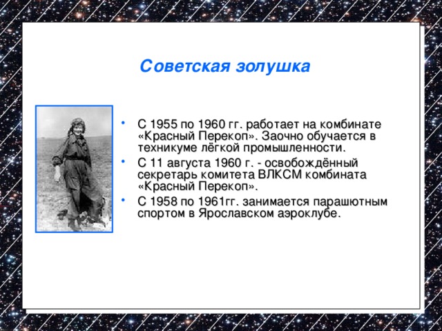 Советская золушка  С 1955 по 1960 гг. работает на комбинате «Красный Перекоп». Заочно обучается в техникуме лёгкой промышленности. С 11 августа 1960 г. - освобождённый секретарь комитета ВЛКСМ комбината «Красный Перекоп». С 1958 по 1961гг. занимается парашютным спортом в Ярославском аэроклубе. 