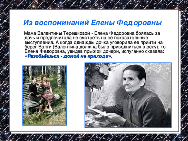 Из воспоминаний Елены Федоровны   Мама Валентины Терешковой - Елена Федоровна боялась за дочь и предпочитала не смотреть на ее показательные выступления. А когда однажды дочка уговорила ее прийти на берег Волги (Валентина должна было приводниться в реку), то Елена Федоровна, увидев прыжок дочери, испуганно сказала:  «Разобьёшься - домой не приходи». 