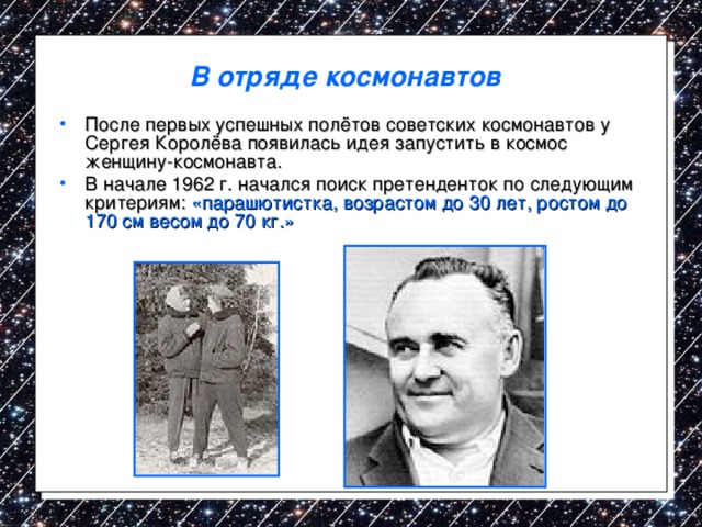 В отряде космонавтов После первых успешных полётов советских космонавтов у Сергея Королёва появилась идея запустить в космос женщину-космонавта. В начале 1962 г. начался поиск претенденток по следующим критериям: «парашютистка, возрастом до 30 лет, ростом до 170 см весом до 70 кг.» 