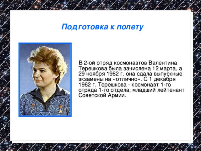 Подготовка к полету  В 2-ой отряд космонавтов Валентина Терешкова была зачислена 12 марта, а 29 ноября 1962 г. она сдала выпускные экзамены на «отлично». С 1 декабря 1962 г. Терешкова - космонавт 1-го отряда 1-го отдела, младший лейтенант Советской Армии. 